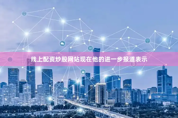 线上配资炒股网站现在他的进一步报道表示