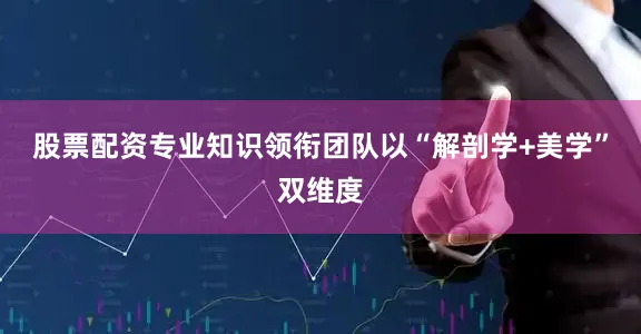 股票配资专业知识领衔团队以“解剖学+美学”双维度