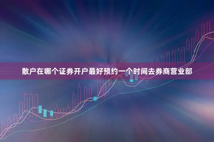 散户在哪个证券开户最好预约一个时间去券商营业部